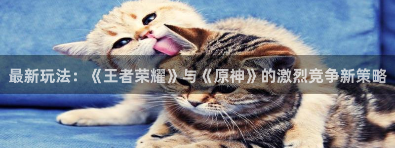 优贝娱乐平台官方网站：最新玩法：《王者荣耀》与《原神》的激烈